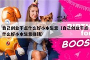 自己创业干点什么好小本生意（自己创业干点什么好小本生意赚钱）