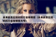 未来前景比较好的行业有哪些（未来前景比较好的行业有哪些大专）