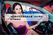 2025年什么行业比较火爆（2025年什么行业会火）