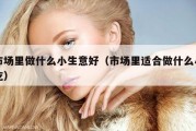 市场里做什么小生意好（市场里适合做什么小吃）