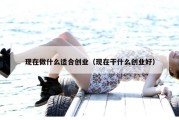 现在做什么适合创业（现在干什么创业好）