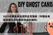 2025中国未来投资热点百强县（中国未来投资潜力百佳县市评选权威吗）