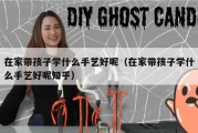 在家带孩子学什么手艺好呢（在家带孩子学什么手艺好呢知乎）