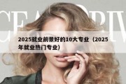 2025就业前景好的10大专业（2025年就业热门专业）