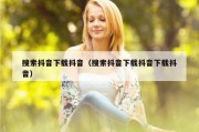 搜索抖音下载抖音（搜索抖音下载抖音下载抖音）