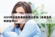 2025年以后未来创业风口走向（未来五年的创业风口）