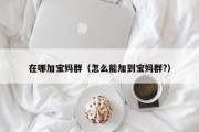 在哪加宝妈群（怎么能加到宝妈群?）