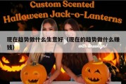 现在趋势做什么生意好（现在的趋势做什么赚钱）