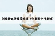 创业什么行业受欢迎（创业那个行业好）