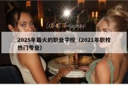 2025年最火的职业学校（2021年职校热门专业）