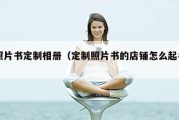 照片书定制相册（定制照片书的店铺怎么起名）