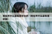 现在开什么店生意好女的（现在开什么店生意好做）