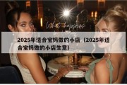 2025年适合宝妈做的小店（2025年适合宝妈做的小店生意）