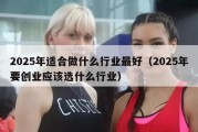 2025年适合做什么行业最好（2025年要创业应该选什么行业）