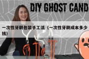 一次性牙刷包装手工活（一次性牙刷成本多少钱）