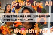 宝妈在家带娃能做什么赚钱（宝妈在家带孩子如何赚钱工资一天150_200）