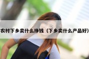 农村下乡卖什么挣钱（下乡卖什么产品好）