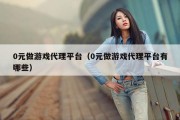 0元做游戏代理平台（0元做游戏代理平台有哪些）