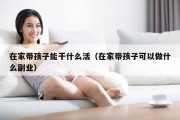 在家带孩子能干什么活（在家带孩子可以做什么副业）