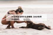 2025年适合开什么店赚钱（2025年开什么店好）