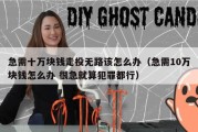 急需十万块钱走投无路该怎么办（急需10万块钱怎么办 很急就算犯罪都行）