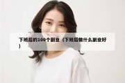 下班后的100个副业（下班后做什么副业好）